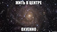 жить в центре охуенно