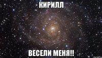 кирилл весели меня!!