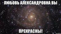 любовь александровна вы прекрасны!