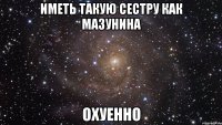 иметь такую сестру как мазунина охуенно