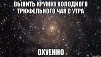 выпить кружку холодного трюфельного чая с утра охуенно