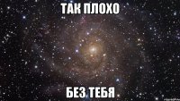 так плохо без тебя