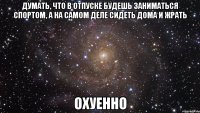 думать, что в отпуске будешь заниматься спортом, а на самом деле сидеть дома и жрать охуенно