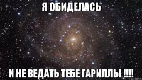 я обиделась и не ведать тебе гариллы !!!