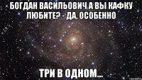 богдан васильович а вы кафку любите? - да, особенно три в одном...