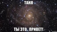 таня ты это , привет!