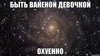 быть ваненой девочкой охуенно