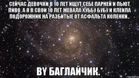 сейчас девочки в 10 лет ищут себе парней и пьют пиво. а я в свои 10 лет жевала хуббу бубу и клеила подорожник на разбитые от асфальта коленки.. by баглайчик.*