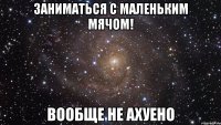 заниматься с маленьким мячом! вообще не ахуено