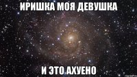 иришка моя девушка и это ахуено