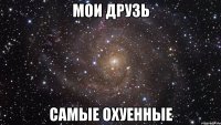 мои друзь самые охуенные