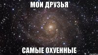 мои друзья самые охуенные