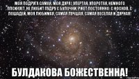 моя подруга самая. моя дура!, упертая, упоротая, немного ппсихует, не любит пудру с булочки, ржет постоянно: с носков, с лошадей, моя любимая, самая лучшая, самая веселая и дурная! булдакова божественна!