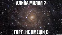 алина милая ? торт , не смеши ))