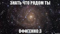 знать что рядом ты офигенно:3