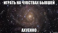 играть на чувствах бывшей ахуенно