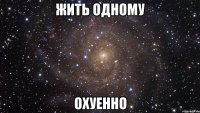 жить одному охуенно