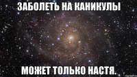 заболеть на каникулы может только настя.