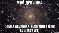 моя девушка самая ахуенная, и ахуеннее её не сушествует!