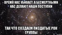 время нас убивает, а бесмертными нас делают наши поступки так что создаем пиздатые рок группы