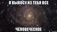 я вывосу из тебя все человеческое