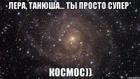 лера, танюша... ты просто супер* космос))