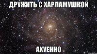 дружить с харламушкой ахуенно