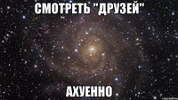 смотреть "друзей" ахуенно