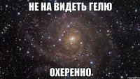 не на видеть гелю охеренно