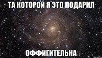 та которой я это подарил оффигительна