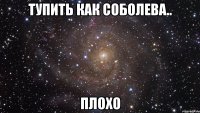 тупить как соболева.. плохо