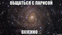 общаться с ларисой охуенно :*