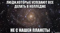 люди,которые успевают все делать в колледже не с нашей планеты