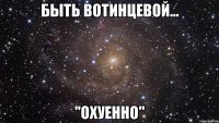 быть вотинцевой... "охуенно"