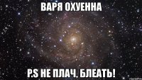 варя охуенна p.s не плач, блеать!