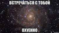 встречаться с тобой охуенно