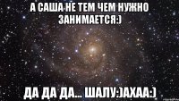 а саша не тем чем нужно занимается:) да да да... шалу:)ахаа:)