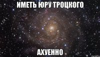 иметь юру троцкого ахуенно