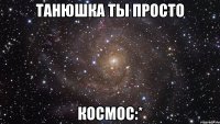 танюшка ты просто космос:*