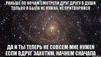 раньше по ночам смотрели друг другу в души только я была не нужна, не притворяйся да и ты теперь не совсем мне нужен если вдруг захотим, начнем сначала