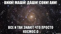 вики! маши! даши! сони! ани! все и так знают что просто космос:d