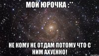 мой юрочка :** не кому не отдам потому что с ним ахуенно!