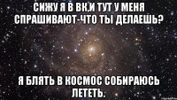 сижу я в вк,и тут у меня спрашивают-что ты делаешь? я блять в космос собираюсь лететь.