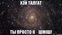 хэй талгат ты просто кӨшміш!