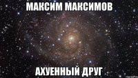 максим максимов ахуенный друг