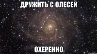 дружить с олесей охеренно