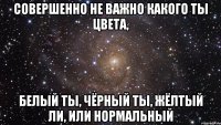 совершенно не важно какого ты цвета, белый ты, чёрный ты, жёлтый ли, или нормальный