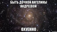 быть дочкой ангелины андреевой охуенно