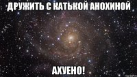 дружить с катькой анохиной ахуено!