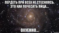 пердеть при всех не стесняясь, это как почесать яйца.... охуенно...